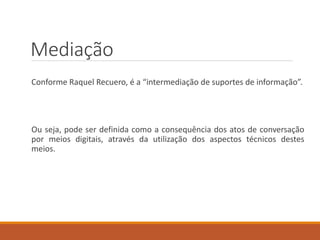 Mediação
Conforme Raquel Recuero, é a “intermediação de suportes de informação”.
Ou seja, pode ser definida como a consequência dos atos de conversação
por meios digitais, através da utilização dos aspectos técnicos destes
meios.
 
