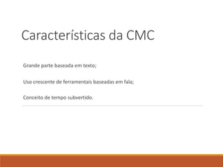 Características da CMC
Grande parte baseada em texto;
Uso crescente de ferramentais baseadas em fala;
Conceito de tempo subvertido.
 