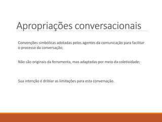 Apropriações conversacionais
Convenções simbólicas adotadas pelos agentes da comunicação para facilitar
o processo da conversação;
Não são originais da ferramenta, mas adaptadas por meio da coletividade;
Sua intenção é driblar as limitações para esta conversação.
 