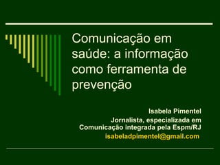 Comunicação em
saúde: a informação
como ferramenta de
prevenção
                      Isabela Pimentel
         Jornalista, especializada em
 Comunicação integrada pela Espm/RJ
       isabeladpimentel@gmail.com
 