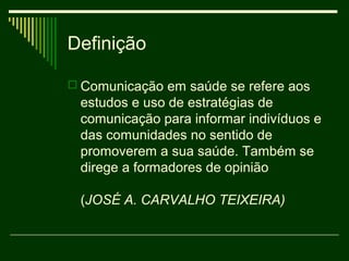 Definição

 Comunicação em saúde se refere aos
 estudos e uso de estratégias de
 comunicação para informar indivíduos e
 das comunidades no sentido de
 promoverem a sua saúde. Também se
 direge a formadores de opinião

 (JOSÉ A. CARVALHO TEIXEIRA)
 