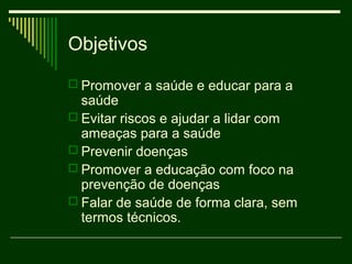 Objetivos
 Promover a saúde e educar para a
  saúde
 Evitar riscos e ajudar a lidar com
  ameaças para a saúde
 Prevenir doenças
 Promover a educação com foco na
  prevenção de doenças
 Falar de saúde de forma clara, sem
  termos técnicos.
 