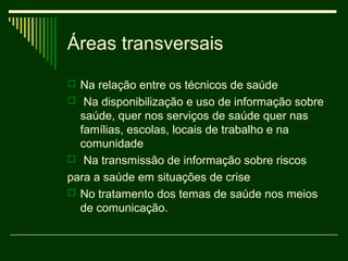 Áreas transversais
 Na relação entre os técnicos de saúde
 Na disponibilização e uso de informação sobre
  saúde, quer nos serviços de saúde quer nas
  famílias, escolas, locais de trabalho e na
  comunidade
 Na transmissão de informação sobre riscos
para a saúde em situações de crise
 No tratamento dos temas de saúde nos meios
  de comunicação.
 