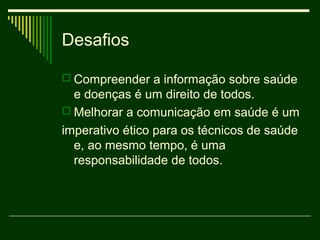 Desafios

 Compreender a informação sobre saúde
  e doenças é um direito de todos.
 Melhorar a comunicação em saúde é um
imperativo ético para os técnicos de saúde
  e, ao mesmo tempo, é uma
  responsabilidade de todos.
 