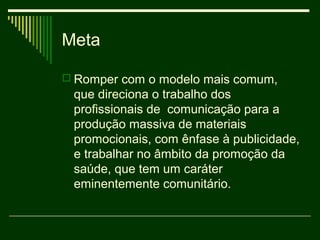 Meta

 Romper com o modelo mais comum,
 que direciona o trabalho dos
 profissionais de comunicação para a
 produção massiva de materiais
 promocionais, com ênfase à publicidade,
 e trabalhar no âmbito da promoção da
 saúde, que tem um caráter
 eminentemente comunitário.
 