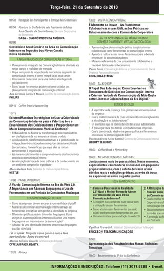 Terça-feira, 21 de Setembro de 2010

08h30 Recepção dos Participantes e Entrega das Credenciais         13h20 VISITA TÉCNICA VIRTUAL
                                                                   É Momento de Inovar – As Plataformas
08h50 Abertura da Conferência pela Presidente de Mesa              Colaborativas e suas Utilizações Práticas no
      Ana Claudia da Costa Gomes, Gestora Corporativa              Relacionamento com a Comunidade Corporativa
      de Benefícios
      DASA – DIAGNÓSTICOS DA AMÉRICA                                         JÁ FOI APRESENTADO ÀS MÍDIAS SOCIAIS?
09h00                                                                      CONHEÇA O AMBIENTE VIRTUAL DA COCA-COLA
Desvende o Atual Cenário da Área de Comunicação                    • Apresentação e demonstração prática das plataformas
Interna e os Impactos dos Novos Canais                                colaborativas como ferramentas de comunicação interna
Nesta Realidade                                                    • Aprenda a utilizar essas novas ferramentas para o bem da
                                                                      empresa e de seus colaboradores
        A NOVA REALIDADE DA COMUNICAÇÃO INTERNA
                                                                   • Maneiras eficientes de criar um ambiente colaborativo e
• Planejamento intregrado de Comunicação Interna alinhado aos         favorável à troca de conhecimentos
  novos canais e realidade de mercado                              Paulo Tunin, Comunicação Interna e Desenvolvimento Social
• O que incorporar de inovações do mercado no segmento de          Diretoria Recursos Humanos
  comunicação interna e como integrá-la ao seus canais             COCA-COLA FEMSA
• Potencialize cada canal para uma melhor abordagem do
  público interno                                                  14h00 TALK SHOW
• Como essas ferramentas podem se tornar aliados do
                                                                   O Papel Das Lideranças: Como Envolver os
  planejamento integrado de comunicação interna?
                                                                   Tomadores de Decisões na Comunicação Interna
Ana Carolina Garcia F Moura, Gerente de Comunicação Interna
                                                                   e Criar um Veículo de Comunicação de Mão Dupla
PHILIPS
                                                                   entre Líderes e Colaboradores da Era Digital?
09h45 Coffee Break e Networking                                                          ESTUDO DE CASO
                                                                   • A importância da presença dos gestores no ambiente virtual
10h15                                                                da empresa
Existem Maneiras Estratégicas de Usar a Criatividade               • Qual a melhor maneira de criar um meio de comunicação entre
na Comunicação Interna para a Valorização e o                        a alta direção e os colaboradores?
Envolvimento dos Colaboradores e Proporcionar um                   • Os exemplos que os líderes devem dar a seus subordinados
Maior Comprometimento. Você as Conhece?                            • A presença física dos líderes é importante nas empresas.
                                                                     Qual a combinação ideal entre presença física e ferramentas
• Embaixadores da Marca: A transformação dos colaboradores
                                                                     interativas na comunicação do líder?
  em divulgadores da sua empresa e do seu produto
• A utilização de plataformas colaborativas e a possibilidade de   Vanessa Neves Alves Santini, Gerente de Comunicação Interna
  integração entre colaboradores e equipes de automobilidade       LIBERTY SEGUROS
  (terceirizados, home offices) para que eles se sintam
  pertencentes à organização                                       15h30 Coffee Break e Networking
• As maneiras de fomentar o comprometimento dos funcionários
  através da comunicação interna                                   16h00 MESAS REDONDAS TEMÁTICAS
• A valorização de troca de boas práticas e de conhecimento em     Juntos somos mais do que sozinhos. Neste momento,
  um ambiente competitivo e predador                               especialistas irão conduzir discussões em pequenos
Maria Helena Sato, Gerente de Comunicação Interna                  grupos temáticos, com o intuito de trazer à tona
NESTLÉ                                                             dúvidas reais e soluções práticas, através da troca
                                                                   de experiências entre os participantes
11h00 PAINEL INTERATIVO                                                                100% PARTICIPATIVO
A Voz da Comunicação Interna na Era da Web 2.0:
A Importância em Adequar Linguagens e Uso de                        1) Como se Posicionar na Realidade             2) A Utilização da
Ferramentas em um Período de Constantes Mudanças                       2.0? Qual a Melhor Forma de Adotar             Podcast como
                                                                       as Ferramentas da Web 2.0 na                   de Comunicaçã
                COM APRESENTAÇÃO DE CASE                               Comunicação Interna?                        • Qual a melhor m
                                                                    • A imagem que a empresa quer passar com          Corporativa e o P
• Como as empresas devem encarar a nova realidade digital?
                                                                       a utilização dessas ferramentas                comunicação int
• Maneiras de otimizar a comunicação interna através de
                                                                    • Como adotar essas ferramentas para não       • Essas ferramenta
  ferramentas interativas sem perder a identidade da empresa
                                                                       existir confronto com ferramentas em uso       torna-las acessív
• Diferentes públicos pedem diferentes linguagens. Como
                                                                    • O momento ideal para a adoção da web 2.0     • A evolução da Ra
  atingir os diversos públicos internos utilizando uma mesma
  linguagem e um mesmo canal de comunicação?                                                                          em Podcasts
• A busca de uma identidade coerente através das linguagens
  escritas e verbais                                               Cynthia Provedel , Internal Communication Manager
Let us speak: Pergunte o que quiser e nunca teve                   ERICSSON TELECOMUNICAÇÕES
oportunidade. Agora é com você
                                                                   17h00
Marina Silveira Gerardi, Comunicação Interna
CYRELA BRAZIL REALTY                                               Apresentação dos Resultados das Mesas Redondas
                                                                   Temáticas
12h20 Almoço
                                                                   18h00 Encerramento do 1º dia da Conferência


                                     INFORMAÇÕES E INSCRIÇÕES: Telefone (11) 3017.6888 • E-mail:
 