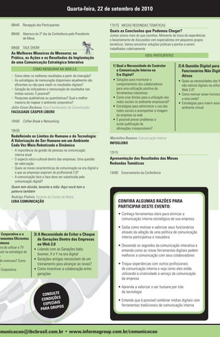 Quarta-feira, 22 de setembro de 2010

        08h40 Recepção dos Participantes                                   11h15 MESAS REDONDAS TEMÁTICAS
                                                                           Quais as Conclusões que Podemos Chegar?
        08h50 Abertura do 2º dia da Conferência pelo Presidente            Juntos somos mais do que sozinhos. Momento de troca de experiências
              de Mesa                                                      e levantamento de discussões com especialistas em pequenos grupos
                                                                           temáticos. Vamos encontrar soluções práticas e pontos a serem
        09h00 TALK SHOW                                                    trabalhados coletivamente
        As Melhores Maneiras de Mensurar, na
                                                                                                    100% PARTICIPATIVO
        Prática, as Ações e os Resultados da Implantação
        de uma Comunicação Estratégica Interativa
                                                                             1) Qual a Necessidade de Controlar            2) A Questão Digital para
                        COMO MENSURAR NA WEB 2.0                                a Comunicação Interna na                      Funcionários Não Digit
        • Como obter os melhores resultados a partir da interação?              Era Digital?                                  Ativos
        • As estratégias de mensuração disponíveis atualmente são            • Soluções para monitorar o                   • Quais as necessidades dos fu
          eficientes ou não para medir os resultados digitais?                  comportamento dos colaboradores              não nativos digitais na utiliza
        • Geração de indicadores e mensuração de resultados nas                 para uma utilização positiva de              Web 2.0?
          mídias sociais. É possível?                                           ferramentas interativas                    • Como motivar esses funcioná
        • Pesquisas qualitativas ou quantitativas? Qual a melhor             • Como criar limites para a utilização das      a esta onda?
          maneira de mapear o ambiente corporativo?                             redes sociais no ambiente empresarial?     • Estratégias para inserir esse
        Júlio César Barbosa, Vice-Coordenador de Comunicação                 • Estratégias para administrar o uso das        ambiente virtual
        FACULDADE CÁSPER LÍBERO                                                 redes sociais e acompanhar a imagem
                                                                                da empresa na web
        10h00 Coffee Break e Networking                                      • É possível prever problemas e
                                                                                evitar publicação de
                                                                                afirmações irresponsáveis?
        10h30
        Redefinindo os Limites do Humano e da Tecnologia:                  Mariellen Romero, Comunicação Interna
        A Valorização do Ser Humano em um Ambiente
                                                                           INFOGLOBO
        Cada Vez Mais Robotizado e Dinâmico
        • A importância da gestão de pessoas na comunicação
                                                                           12h15
          interna atual
        • O aspecto sócio-cultural dentro das empresas. Uma questão        Apresentação dos Resultados das Mesas
          de valorização                                                   Redondas Temáticas
        • Quais as novas características da comunicação na era digital e
          o que as empresas esperam do profissional 2.0?                   13h00 Encerramento da Conferência
        • A comunicação face a face deve ser substituída pela
          comunicação digital?
        Quem tem dúvida, levante a mão: Aqui você tem a
        palavra também
        Rodrigo Padrón, Gerente de Contas da Nokia
        LVBA COMUNICAÇÃO                                                           CONFIRA ALGUMAS RAZÕES PARA
                                                                                   PARTICIPAR DESTE EVENTO:
                                                                                   • Conheça ferramentas úteis para otimizar a
                                                                                     comunicação interna estratégica de sua empresa

                                                                                   • Saiba como motivar e valorizar seus funcionários
                                                                                     através da adoção de uma política de comunicação
V Corporativa e o       3) A Necessidade de Evitar o Choque
 ramentas Eficientes                                                                 interna participativa e inovadora
                           de Gerações Dentro das Empresas
 nterna                    na Web 2.0
 ira de utilizar a TV                                                              • Desvende os segredos da comunicação interativa e
                        • Lidando com as Gerações baby                               entenda como as novas ferramentas digitais podem
cast na estratégia de
                           boomer, X e Y na era digital                              melhorar a comunicação com seus colaboradores
a
 ão onerosas? Como      • Gerações antigas necessitam de um
?                          treinamento para alcançar as novas?                     • Troque experiências com outros profissionais
  Corporativa           • Como incentivar a colaboração entre                        de comunicação interna e veja como eles estão
                           gerações                                                  utilizando a criatividade a serviço da comunicação
                                                                                     da empresa

                                                                                   • Aprenda a valorizar o ser humano por trás
                                                                                     da tecnologia
                              CONSULTE
                                       S
                             CONDIÇÕE                                              • Entenda que é possível combinar mídias digitais com
                              ESPECIAIS                                              ferramentas tradicionais de comunicação interna
                                      POS
                             PARA GRU




omunicacao@ibcbrasil.com.br • www.informagroup.com.br/comunicacao
 