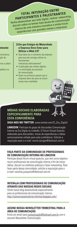 RE
                                       RAÇÃO ENT
                      T O TA L IN T E                       TES
                                          PA L E S T R A N
                  PA R T IC IPA N T E S E igital, realizar networking,
                                seu lado d
                           volver                              ação
                                                       e comunic
              Venha desen                mais atuais d
                discutir sob re os temas           ora e ainda tr
                                                                 ocar
                                 a ma neira inovad                 s
                  interna de um                       s e empresa
                                         randes nome
                    experiê ncias com g



                   3) Em que Estágio de Maturidade
almente               a Empresa Deve Estar para
                      Utilizar a Web 2.0?
uncionários        •	 Qual deve ser o momento da empresa
 ção da               para que ela consiga utilizar as
                      ferramentas
ários a aderir        interativas efetivamente?
                   • A aplicação das mídias digitais
público no            e a otimização do processo
                      de comunicação
                   • Quais os primeiros passos que a
                      empresa deve dar para se inserir
                      nessa nova realidade




         MÍDIAS SOCIAIS ELABORADAS
         ESPECIFICAMENTE PARA
         ESTA CONFERÊNCIA
         SIGA-NOS NO TWITTER: www.twitter.com/CI_Era_Digital
         LINKEDIN: Participe do grupo de discussões Comunicação
         Interna na Era Digita no LinkedIn, O Fórum Virtual Gratuito
         elaborado para discussões, trocas de experiências e idéias
         exclusivamente voltado para esta conferência. Solicite a
         requisição para o e-mail: murilo.durigan@ibcbrasil.com.br



         FAÇA PARTE DA COMUNIDADE DE PROFISSIONAIS
         DE COMUNICAÇÃO INTERNA NO LINKEDIN
         Participe desse fórum virtual gratuito, que tem como objetivo
         reunir profissionais de comunicação interna a fim de trocar
         idéias, discutir as melhores práticas e fazer networking. Para
         fazer parte dessa comunidade, solicite a requisição para o
         e-mail: carolina.junqueira@ibcbrasil.com.br



         INTERAJA COM PROFISSIONAIS DE COMUNICAÇÃO
         ATRAVÉS DAS NOSSAS REDES SOCIAIS
         Visite nosso blog desenvolvido especialmente
         para os profissionais de comunicação interna:
         http://comunicacaointerna-informa.blogspot.com/



         ASSINE NOSSA NEWSLETTER TRIMESTRAL PARA A
         ÁREA DE COMUNICAÇÃO
         Envie um email para comunicação@ibcbrasil.com.br com o
         assunto Newsletter Comunicação.
 