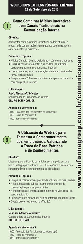 WORKSHOPS EXPRESS PÓS-CONFERÊNCIA
            22 de Setembro de 2010


        Como Combinar Mídias Interativas
1         com Canais Tradicionais na
             Comunicação Interna
    Objetivo:
    Apresentar como as mídias interativas podem otimizar o
    processo de comunicação interna quando combinadas com
    as ferramentas já existentes

    Principais Tópicos:




                                                                   www.informagroup.com.br/comunicacao
    • Mídias Digitais não são excludentes, são complementares
    • Quais as novas ferramentas que podem ser utilizadas
      estrategicamente na comunicação interna?
    • Formas de adequar a comunicação interna ao cenário das
      novas mídias sociais
    • Porque a Web 2.0 é uma boa alternativa para se comunicar
      com seu público interno?

    Liderado por:
    Fabio Mincarelli Monfrin
    Coordenador de Comunicação Interna
    GRUPO SCHINCARIOL

    Agenda do Workshop 1:
    13h45 Recepção dos Participantes do Workshop 1
    14h00 Início do Workshop 1
    16h00 Término do Workshop 1




            A Utilização da Web 2.0 para
           Fomentar o Comprometimento
2          dos Funcionários, Valorizando
              a Troca de Boas Práticas
                e de Conhecimentos
    Objetivo:
    Mostrar que a utilização das mídias sociais pode ser uma
    boa estratégia para valorizar seus funcionários e aumentar o
    comprometimento entre empresa-colaboradores

    Principais Tópicos:
    • Porque os colaboradores gostam de utilizar as mídias sociais?
    • A identificação do público interno com o veículo de
      comunicação que a empresa utiliza
    • A importância da empresa estar inserida na vida social de
      seus funcionários
    • Como abordar e cativar seu público interno e seus familiares?
    • Gestão de conhecimento na Web 2.0

    Liderado por:
    Vanessa Mazur Brandalize
    Coordenadora de Comunicação Interna
    GRUPO BOTICÁRIO

    Agenda do Workshop 2:
    16h00 Recepção dos Participantes do Workshop 2
    16h20 Início do Workshop 2
    18h20 Término do Workshop 2
 