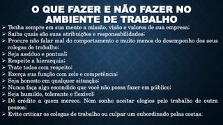 O QUE FAZER E NÃO FAZER NO
AMBIENTE DE TRABALHO
 Tenha sempre em sua mente a missão, visão e valores de sua empresa;
 Saiba quais são suas atribuições e responsabilidades;
 Procure não falar mal do comportamento e muito menos do desempenho dos seus
colegas de trabalho;
 Seja assíduo e pontual;
 Respeite a hierarquia;
 Trate todos com respeito;
 Exerça sua função com zelo e competência;
 Seja honesto em qualquer situação;
 Nunca faça algo escondido que você não possa fazer em público;
 Seja humilde, tolerante e flexível;
 Dê crédito a quem merece. Nem sonhe aceitar elogios pelo trabalho de outra
pessoa;
 Evite criticar os colegas de trabalho ou culpar um subordinado pelas costas.
 