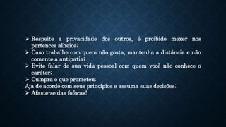  Respeite a privacidade dos outros, é proibido mexer nos
pertences alheios;
 Caso trabalhe com quem não gosta, mantenha a distância e não
comente a antipatia;
 Evite falar de sua vida pessoal com quem você não conhece o
caráter;
 Cumpra o que prometeu;
Aja de acordo com seus princípios e assuma suas decisões;
 Afaste-se das fofocas!
 