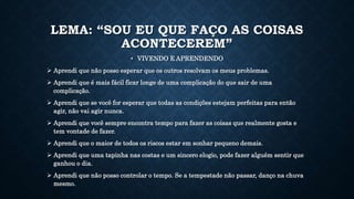 LEMA: “SOU EU QUE FAÇO AS COISAS
ACONTECEREM”
• VIVENDO E APRENDENDO
 Aprendi que não posso esperar que os outros resolvam os meus problemas.
 Aprendi que é mais fácil ficar longe de uma complicação do que sair de uma
complicação.
 Aprendi que se você for esperar que todas as condições estejam perfeitas para então
agir, não vai agir nunca.
 Aprendi que você sempre encontra tempo para fazer as coisas que realmente gosta e
tem vontade de fazer.
 Aprendi que o maior de todos os riscos estar em sonhar pequeno demais.
 Aprendi que uma tapinha nas costas e um sincero elogio, pode fazer alguém sentir que
ganhou o dia.
 Aprendi que não posso controlar o tempo. Se a tempestade não passar, danço na chuva
mesmo.
 