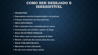 COMO SER DESEJADO E
IRRESISTÍVEL
• DRAMATIZE
 Impressione através da gesticulação e da postura.
 Coloque sentimento em suas palavras.
• SEJA DIPLOMATA
 Não é educado viver contradizendo os outros.
 Conversando com jeitinho a gente vai longe
• FAÇA OS OUTROS DESEJAR
 Fale sobre o que os outros gostam de falar.
 Mostre o interesse dos outros antes dos seus.
• FALE COM SEGURANÇA
 Mantenha se bem informado.
 Se não tiver certeza fique calado.
 