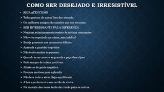 COMO SER DESEJADO E IRRESISTÍVEL
• SEJA ATENCIOSO
 Todos gostam de quem lhes dar atenção.
 Os melhores amigos são aqueles que nos escutam.
• SER INTERESSANTE FAZ A DIFERENÇA
 Nenhum relacionamento resiste às críticas constantes.
 Não viva repetindo as coisas, seja inédito!
 Esteja presente nos momentos difíceis.
 Aprenda a guardar segredos.
 Não tente mudar as pessoas.
 Quando errar mostre se grande e peça desculpas
 Fale sempre de coisas positivas.
 Afaste-se de gente negativa.
 Procure motivos para aplaudir
 Não leve tudo a sério. Seja equilibrado.
 A boa aparência é o seu cartão de visita.
 Na maioria das vezes tente dar razão para os outros.
 