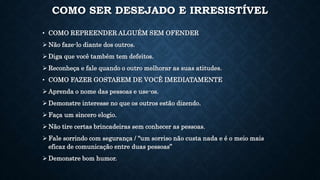 COMO SER DESEJADO E IRRESISTÍVEL
• COMO REPREENDER ALGUÉM SEM OFENDER
 Não faze-lo diante dos outros.
 Diga que você também tem defeitos.
 Reconheça e fale quando o outro melhorar as suas atitudes.
• COMO FAZER GOSTAREM DE VOCÊ IMEDIATAMENTE
 Aprenda o nome das pessoas e use-os.
 Demonstre interesse no que os outros estão dizendo.
 Faça um sincero elogio.
 Não tire certas brincadeiras sem conhecer as pessoas.
 Fale sorrindo com segurança / “um sorriso não custa nada e é o meio mais
eficaz de comunicação entre duas pessoas”
 Demonstre bom humor.
 