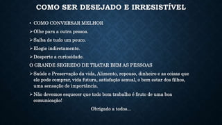 COMO SER DESEJADO E IRRESISTÍVEL
• COMO CONVERSAR MELHOR
Olhe para a outra pessoa.
Saiba de tudo um pouco.
Elogie indiretamente.
Desperte a curiosidade.
O GRANDE SEGREDO DE TRATAR BEM AS PESSOAS
Saúde e Preservação da vida, Alimento, repouso, dinheiro e as coisas que
ele pode comprar, vida futura, satisfação sexual, o bem estar dos filhos,
uma sensação de importância.
Não devemos esquecer que todo bom trabalho é fruto de uma boa
comunicação!
Obrigado a todos...
 