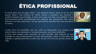 ÉTICA PROFISSIONAL
O termo ética vem do grego ethos – que significa caráter, modo de ser de uma
pessoa. Ética é um conjunto de valores morais e princípios que norteiam a
conduta humana na sociedade. A ética serve para que haja um equilíbrio e bom
funcionamento social, possibilitando que ninguém saia prejudicado. Em outras
palavras, ser ético nada mais é do que agir direito, proceder bem sem prejudicar
os outros.
A ética deve ser entendida como um valor da organização, que assegura sua
sobrevivência, sua reputação e, consequentemente, seus bons resultados.
A ética deve sempre estar presente em suas atitudes. Não importa se você
trabalha em uma multinacional ou numa microempresa, todas as suas ações são
vigiadas e, optando pelo bem ou pelo mal, um dia você terá que prestar contas de
tudo.
 