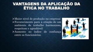 VANTAGENS DA APLICAÇÃO DA
ÉTICA NO TRABALHO
Maior nível de produção na empresa;
Favorecimento para a criação de um
ambiente de trabalho harmonioso,
respeitoso e agradável;
Aumento no índice de confiança
entre os funcionários.
 