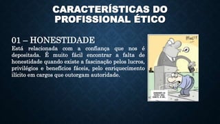 CARACTERÍSTICAS DO
PROFISSIONAL ÉTICO
01 – HONESTIDADE
Está relacionada com a confiança que nos é
depositada. É muito fácil encontrar a falta de
honestidade quando existe a fascinação pelos lucros,
privilégios e benefícios fáceis, pelo enriquecimento
ilícito em cargos que outorgam autoridade.
 