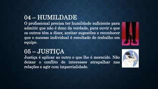 04 – HUMILDADE
O profissional precisa ter humildade suficiente para
admitir que não é dono da verdade, para ouvir o que
os outros têm a dizer, aceitar sugestões e reconhecer
que o sucesso individual é resultado de trabalho em
equipe.
05 – JUSTIÇA
Justiça é aplicar ao outro o que lhe é merecido. Não
deixar o conflito de interesses atrapalhar nas
relações e agir com imparcialidade.
 