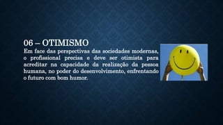 06 – OTIMISMO
Em face das perspectivas das sociedades modernas,
o profissional precisa e deve ser otimista para
acreditar na capacidade da realização da pessoa
humana, no poder do desenvolvimento, enfrentando
o futuro com bom humor.
 