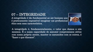 07 – INTEGRIDADE
A integridade é tão fundamental ao ser humano que
é praticamente impossível imaginar um profissional
ético sem essa característica.
A integridade é, fundamentalmente, o valor que damos a nós
mesmos. É a nossa capacidade de assumir compromissos sérios
com nossa própria mente, manter os assumidos com os outros, é
“fazer o que dizemos”.
 