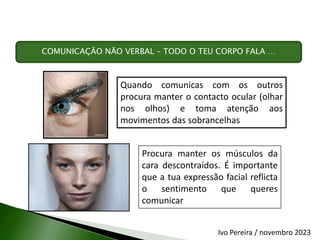 Quando comunicas com os outros
procura manter o contacto ocular (olhar
nos olhos) e toma atenção aos
movimentos das sobrancelhas
Procura manter os músculos da
cara descontraídos. É importante
que a tua expressão facial reflicta
o sentimento que queres
comunicar
COMUNICAÇÃO NÃO VERBAL – TODO O TEU CORPO FALA …
Ivo Pereira / novembro 2023
 