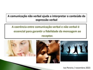 A coerência entre comunicação verbal e não verbal é
essencial para garantir a fidelidade da mensagem ao
receptor.
A comunicação não verbal ajuda a interpretar o conteúdo da
expressão verbal
Ivo Pereira / novembro 2023
 