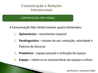 A Comunicação Não Verbal envolve quatro dimensões:
1. Quinestesica – movimento corporal
2. Paralinguistica – volume da voz, entoação, velocidade e
fluência do discurso
3. Proxémica – espaço pessoal e utilização do espaço
4. Espaço – refere-se às características do espaço a utilizar
COMUNICAÇÃO NÃO VERBAL
Ivo Pereira / novembro 2023
 