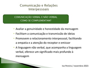 • Avaliar a genuinidade e honestidade da mensagem
• Facilitam a comunicação e transmissão de ideias
• Promovem o relacionamento interpessoal, facilitando
a empatia e a atenção do receptor e emissor
• A linguagem não verbal, que acompanha a linguagem
verbal, oferece um significado mais profundo à
mensagem
COMUNICAÇÃO VERBAL E NÃO VERBAL
COMO SE COMPLEMENTAM?
Ivo Pereira / novembro 2023
 