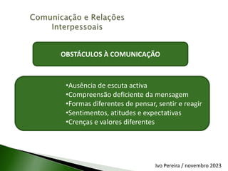 OBSTÁCULOS À COMUNICAÇÃO
•Ausência de escuta activa
•Compreensão deficiente da mensagem
•Formas diferentes de pensar, sentir e reagir
•Sentimentos, atitudes e expectativas
•Crenças e valores diferentes
Ivo Pereira / novembro 2023
 