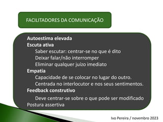 FACILITADORES DA COMUNICAÇÃO
Autoestima elevada
Escuta ativa
Saber escutar: centrar-se no que é dito
Deixar falar/não interromper
Eliminar qualquer juízo imediato
Empatia
Capacidade de se colocar no lugar do outro.
Centrada no interlocutor e nos seus sentimentos.
Feedback construtivo
Deve centrar-se sobre o que pode ser modificado
Postura assertiva
Ivo Pereira / novembro 2023
 