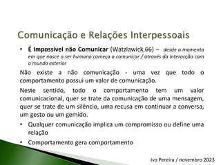 • É Impossível não Comunicar (Watzlawick,66) – desde o momento
em que nasce o ser humano começa a comunicar / através da interacção com
o mundo exterior
Não existe a não comunicação - uma vez que todo o
comportamento possui um valor de comunicação.
Neste sentido, todo o comportamento tem um valor
comunicacional, quer se trate da comunicação de uma mensagem,
quer se trate de um silêncio, uma recusa em continuar a conversa,
um gesto ou um gemido.
• Qualquer comunicação implica um compromisso ou define uma
relação
• Comportamento gera comportamento
Ivo Pereira / novembro 2023
 