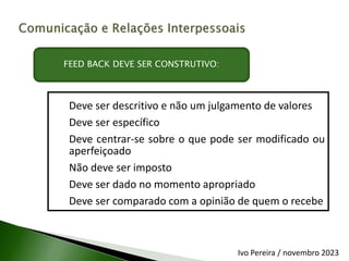 Deve ser descritivo e não um julgamento de valores
Deve ser específico
Deve centrar-se sobre o que pode ser modificado ou
aperfeiçoado
Não deve ser imposto
Deve ser dado no momento apropriado
Deve ser comparado com a opinião de quem o recebe
FEED BACK DEVE SER CONSTRUTIVO:
Ivo Pereira / novembro 2023
 