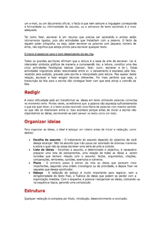 um e-mail, ou um documento ofic ial, o facto é que nem sempre a linguagem corresponde
à formalidade ou informalidade do assunto, ou a estrutura de texto escolhida é a mais
adequada.

Tal como falar, escrever é um recurso que precisa ser aprendido e ambos estão
intimamente ligados, pois são actividades que trabalham com a palavra. O facto de
alguém saber ortografia, ou seja, saber escrever as palavras com pequeno número de
erros, não significa que esteja pronto para escrever qualquer texto.

O treino é essencial para o bom desempenho da esc rita.

Todos os grandes escritores afirmam que a leitura é a base da arte de escrever. Ler é
interpretar símbolos gráficos de maneira a compreendê -los; a leitura, constitui uma das
cinco actividades fisiológicas básicas (pensar, falar, ouvir, escrever e ler). Essas
actividades linguisticas estao relacionadas entre si: o pensamento é expresso pela fala,
recebido pela audição, gravado pela escrita e interpretado pela leitura. Mas apesar desta
relaçao, escrever e falar exigem técnicas diferentes. Por mais perfeita que seja, a
transcrição da fala para a escrita não consegue fazer com que esta atinja o colorido da
fala.


Redigir
A maior dificuldade está em transformar as ideias em texto utilizando palavras correctas
no momento certo. Muitas vezes, acreditamos que a palavra não expressa suficientemente
o que ela quer dizer, e o texto acaba reunindo uma fileira de palavras com mesmo sentido
ou que não se relacionam entre si. Isso acontece porque antes de iniciar a escrita não
organizamos as ideias, escrevendo-as sem pensar no texto como um todo.


Organizar ideias
Para organizar as ideias, o ideal é esboçar um roteiro antes de iniciar a redacção, como
abaixo:

   •   Escolha do assunto - O tratamento do assunto dependo do objectivo de você
       deseja alcançar. Não há assunto que não possa ser abordado de diversas maneiras
       e sobre o qual não se possa escrever uma série de prós e contras.
   •   Lista de ideias - Escolhido a assunto, e determinado o objectivo, é necessário
       preparar uma lista de pensamentos, uma relação de todas as ideias a serem
       incluídas que tenham relação com o assunto: factos, argumentos, citações,
       comparações, lembretes, opiniões, exemplos e números.
   •   Plano - O primeiro passo é extrair da lista as ideias que parecem mais
        importantes, seguindo uma ordem cronológica ou de prioridade, e depois fixar-se
       naquelas que deseja aprofundar.
   •   Esboço - A redacção do esboço é muito importante para registar, sem a
       obrigatoriedade do texto final, a fluência de ideias que podem se perder com a
       organização imediata. Com o esquema, é possive I reorganizar as ideias, colocando -as
        na sequência lógica, gerando uma composiçao


Estrutura
Qualquer redacção é composta por título, introdução, desenvolvimento e conclusão.
 