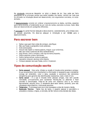 Na introducão procura-se despertar no leitor o desejo de ler. Isso pode ser feito
adiantando-se os principais pontos que serão tratados nos textos. Lembre -se: tudo que
for afirmado na introdução deverá ser desenvolvido, com argumentos concretos, no corpo
de texto.

o desenvolvimento consiste em ordenar progressivamente os dados, opiniões, aspectos
que o tema envolve, e fundamentá -los por meio de razões, exemplos e provas. Cada ideia
deve ser desenvolvida em parágrafos diferentes.

A conclusão é a parte final da redacção e deve encerrar, coerentemente, uma síntese clara
da posição assumida. Ela deve-se adequar à introdução e ser remate para o
desenvolvimento.


Para escrever bem
    •   Saiba o que quer dizer antes de começar, planifique;
    •   Não use frases e parágrafos muito extensos;
    •   Evite abreviações;
    •   Procure não repetir a mesma palavra, troque-a por sinónimos.
    •   Não use rimas e palavras de difícil entendimento;
    •   Seja directo, claro e simples e não fuja do tema proposto;
    •   Prefira palavras curtas e familiares;
    •   Prefira verbos activos, evite os passivos;
    •   Use estilo coloquial, escreva como falaria;
    •   Coloque pessoas nas suas frases, evite o impessoal.


Tipos de comunicação escrita
    •   Carta pessoal - Esta carta, bilhete ou recado é trocada entre parentes e amigos.
        A sua característica mais importante é a informação: é necessário que o remetente
        consiga ser entendido. Local e data, saudação e assinatura são elementos
        obrigatórios para garantia das identificações necessárias, tudo o resto é livre.
    •   Carta social - É a que é trocada entre pessoas amigas, mas sem grande
        intimidade, principalmente para apresentar felicitaç ões ou pêsames e fazer
        convites e comunicados. Trata -se de carta com objectivo claro e, ao menos
        teoricamente, assunto único. O remetente deve estar atento, portanto, para não
        ultrapassar esse objectivo, misturando assuntos.
    •   Telegrama - É empregue para envio de mensagens curtas de maneira rápida.
    •   Redacção Técnica - Neste tipo de texto, o aspecto pessoal é secundário e
        prevalece a clareza, a lógica, a concisão, de fácil leitura e de precisão das ideias.
 