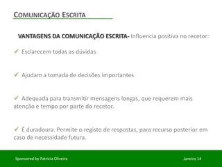 COMUNICAÇÃO ESCRITA
VANTAGENS DA COMUNICAÇÃO ESCRITA- Influencia positiva no recetor:
Esclarecem todas as dúvidas
Ajudam a tomada de decisões importantes
Adequada para transmitir mensagens longas, que requerem mais
atenção e tempo por parte do recetor.
É duradoura. Permite o registo de respostas, para recurso posterior em
caso de necessidade futura.
Sponsored by Patricia Oliveira
Janeiro 14