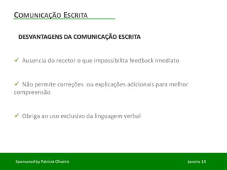 COMUNICAÇÃO ESCRITA
DESVANTAGENS DA COMUNICAÇÃO ESCRITA
Ausencia do recetor o que impossibilita feedback imediato
Não permite correções ou explicações adicionais para melhor
compreensão
Obriga ao uso exclusivo da linguagem verbal
Sponsored by Patricia Oliveira
Janeiro 14
