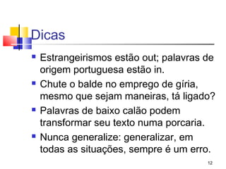 Dicas
   Estrangeirismos estão out; palavras de
    origem portuguesa estão in.
   Chute o balde no emprego de gíria,
    mesmo que sejam maneiras, tá ligado?
   Palavras de baixo calão podem
    transformar seu texto numa porcaria.
   Nunca generalize: generalizar, em
    todas as situações, sempre é um erro.
                                        12
 