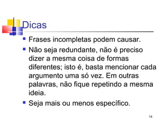 Dicas
   Frases incompletas podem causar.
   Não seja redundante, não é preciso
    dizer a mesma coisa de formas
    diferentes; isto é, basta mencionar cada
    argumento uma só vez. Em outras
    palavras, não fique repetindo a mesma
    ideia.
   Seja mais ou menos específico.
                                         14
 