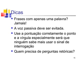 Dicas
   Frases com apenas uma palavra?
    Jamais!
   A voz passiva deve ser evitada.
   Use a pontuação corretamente o ponto
    e a vírgula especialmente será que
    ninguém sabe mais usar o sinal de
    interrogação
   Quem precisa de perguntas retóricas?
                                      15
 
