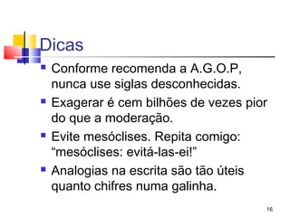 Dicas
   Conforme recomenda a A.G.O.P,
    nunca use siglas desconhecidas.
   Exagerar é cem bilhões de vezes pior
    do que a moderação.
   Evite mesóclises. Repita comigo:
    “mesóclises: evitá-las-ei!”
   Analogias na escrita são tão úteis
    quanto chifres numa galinha.
                                       16
 