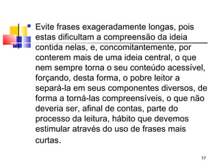    Evite frases exageradamente longas, pois
    estas dificultam a compreensão da ideia
    contida nelas, e, concomitantemente, por
    conterem mais de uma ideia central, o que
    nem sempre torna o seu conteúdo acessível,
    forçando, desta forma, o pobre leitor a
    separá-la em seus componentes diversos, de
    forma a torná-las compreensíveis, o que não
    deveria ser, afinal de contas, parte do
    processo da leitura, hábito que devemos
    estimular através do uso de frases mais
    curtas.
                                             17
 