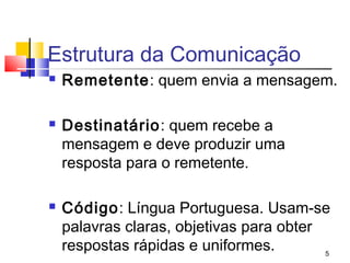Estrutura da Comunicação
   Remetente: quem envia a mensagem.

   Destinatário: quem recebe a
    mensagem e deve produzir uma
    resposta para o remetente.

   Código: Língua Portuguesa. Usam-se
    palavras claras, objetivas para obter
    respostas rápidas e uniformes.        5
 