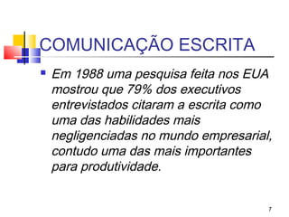 COMUNICAÇÃO ESCRITA
   Em 1988 uma pesquisa feita nos EUA
    mostrou que 79% dos executivos
    entrevistados citaram a escrita como
    uma das habilidades mais
    negligenciadas no mundo empresarial,
    contudo uma das mais importantes
    para produtividade.


                                       7
 