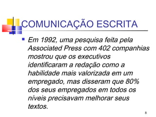 COMUNICAÇÃO ESCRITA
   Em 1992, uma pesquisa feita pela
    Associated Press com 402 companhias
    mostrou que os executivos
    identificaram a redação como a
    habilidade mais valorizada em um
    empregado, mas disseram que 80%
    dos seus empregados em todos os
    níveis precisavam melhorar seus
    textos.
                                     8
 