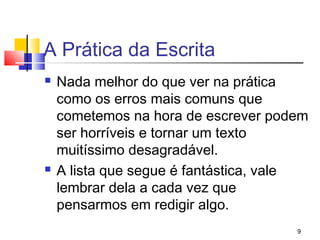 A Prática da Escrita
   Nada melhor do que ver na prática
    como os erros mais comuns que
    cometemos na hora de escrever podem
    ser horríveis e tornar um texto
    muitíssimo desagradável.
   A lista que segue é fantástica, vale
    lembrar dela a cada vez que
    pensarmos em redigir algo.
                                      9
 