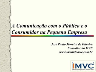 A Comunicação com o Público e o
Consumidor na Pequena Empresa
José Paulo Moreira de Oliveira
Consultor do MVC
www.institutomvc.com.br

 
