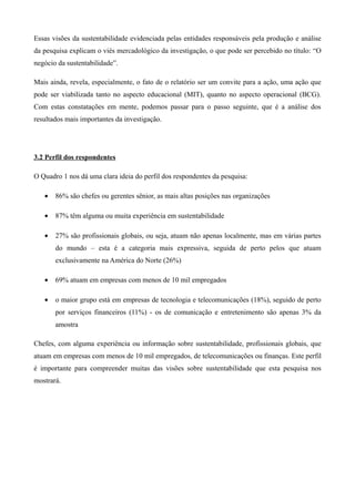 Essas visões da sustentabilidade evidenciada pelas entidades responsáveis pela produção e análise
da pesquisa explicam o viés mercadológico da investigação, o que pode ser percebido no título: “O
negócio da sustentabilidade”.

Mais ainda, revela, especialmente, o fato de o relatório ser um convite para a ação, uma ação que
pode ser viabilizada tanto no aspecto educacional (MIT), quanto no aspecto operacional (BCG).
Com estas constatações em mente, podemos passar para o passo seguinte, que é a análise dos
resultados mais importantes da investigação.




3.2 Perfil dos respondentes

O Quadro 1 nos dá uma clara ideia do perfil dos respondentes da pesquisa:

   •   86% são chefes ou gerentes sênior, as mais altas posições nas organizações

   •   87% têm alguma ou muita experiência em sustentabilidade

   •   27% são profissionais globais, ou seja, atuam não apenas localmente, mas em várias partes
       do mundo – esta é a categoria mais expressiva, seguida de perto pelos que atuam
       exclusivamente na América do Norte (26%)

   •   69% atuam em empresas com menos de 10 mil empregados

   •   o maior grupo está em empresas de tecnologia e telecomunicações (18%), seguido de perto
       por serviços financeiros (11%) - os de comunicação e entretenimento são apenas 3% da
       amostra

Chefes, com alguma experiência ou informação sobre sustentabilidade, profissionais globais, que
atuam em empresas com menos de 10 mil empregados, de telecomunicações ou finanças. Este perfil
é importante para compreender muitas das visões sobre sustentabilidade que esta pesquisa nos
mostrará.
 