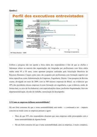 Quadro 1




Embora a pesquisa não nos aponte a faixa etária dos respondentes é fato de que as chefias e
lideranças sênior na maioria das organizações são integradas por profissionais com faixa etária
média entre 45 e 55 anos, como apontam pesquisa realizadas pela Associação Brasileira de
Recursos Humanos. Cargos como estes são ocupados por profissionais com formação superior em
áreas específicas como Administração de Empresas, Engenharia, Direito. Uma pesquisa da Revista
exame, divulgada em maio de 2009, com as 500 maiores empresas do Brasil, vai evidenciar que
49% dos presidentes dessas empresas tiveram formação em engenharia, o que evidencia, ainda, de
forma clara, os ecos da Era Industrial, com especializações claras, profissões fragmentadas, foco em
departamentalização, divisão do trabalho, mensuração de desempenho.




3.3 Como as empresas definem sustentabilidade?

Há um forte consenso de que o tema sustentabilidade está tendo – e continuará a ter – impacto
concreto no modo como as empresas pensam e agem:

   − Mais do que 92% dos respondentes disseram que suas empresas estão preocupadas com o
       tema sustentabilidade de alguma forma

   − Há um forte consenso de que o tema sustentabilidade, para as empresas, é muito complexo,
 